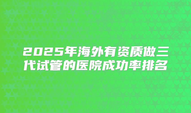 2025年海外有资质做三代试管的医院成功率排名