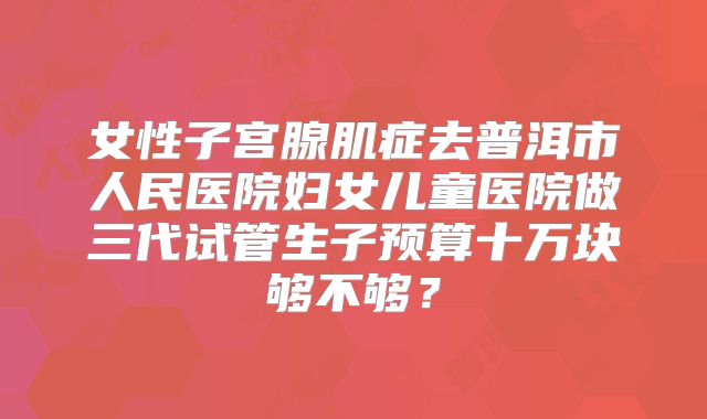 女性子宫腺肌症去普洱市人民医院妇女儿童医院做三代试管生子预算十万块够不够？