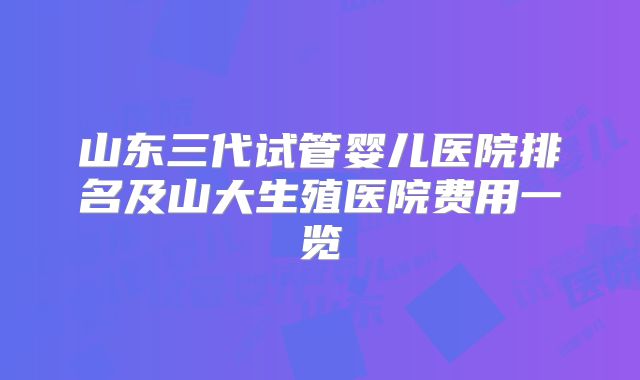 山东三代试管婴儿医院排名及山大生殖医院费用一览