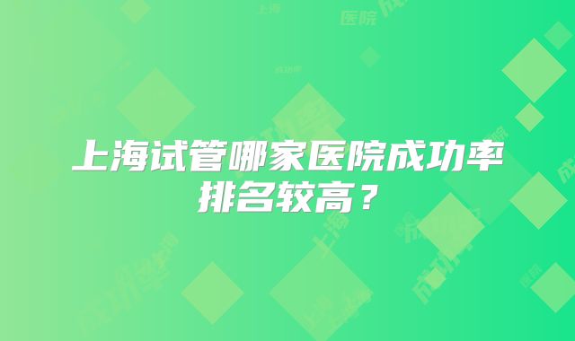 上海试管哪家医院成功率排名较高?