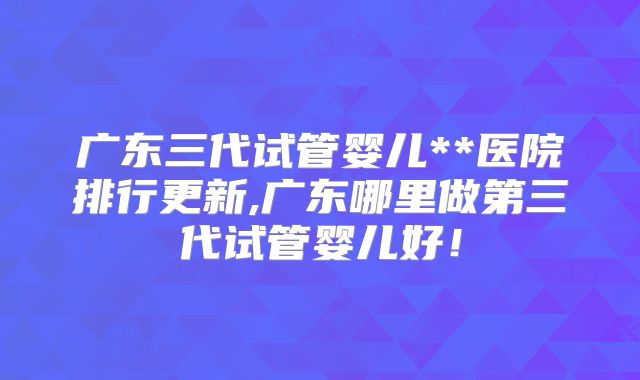 广东三代试管婴儿**医院排行更新,广东哪里做第三代试管婴儿好!