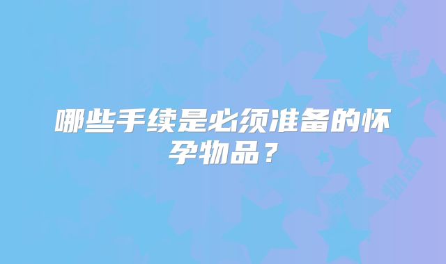 哪些手续是必须准备的怀孕物品？