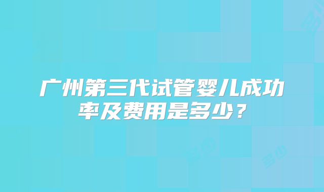 广州第三代试管婴儿成功率及费用是多少？