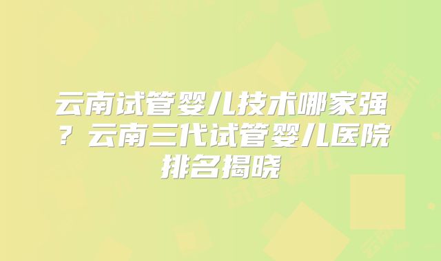 云南试管婴儿技术哪家强?云南三代试管婴儿医院排名揭晓