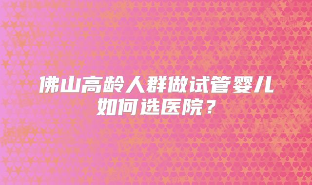 佛山高龄人群做试管婴儿如何选医院？