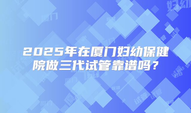 2025年在厦门妇幼保健院做三代试管靠谱吗？