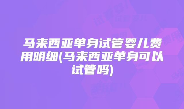 马来西亚单身试管婴儿费用明细(马来西亚单身可以试管吗)