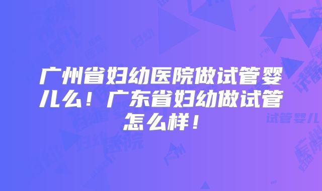 广州省妇幼医院做试管婴儿么！广东省妇幼做试管怎么样！