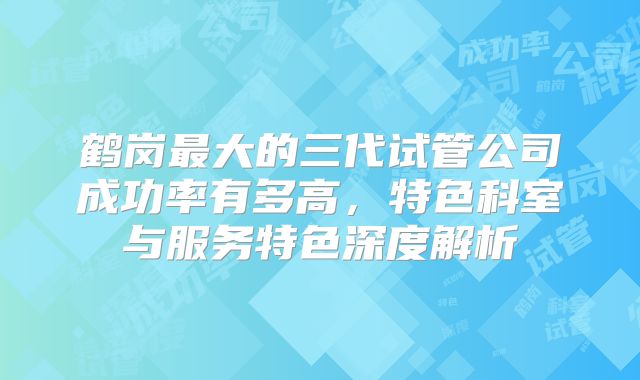 鹤岗最大的三代试管公司成功率有多高，特色科室与服务特色深度解析