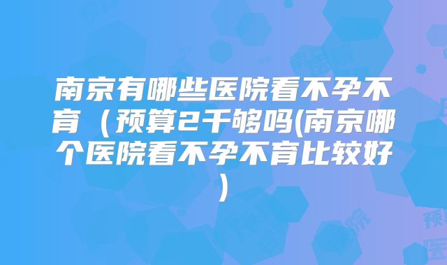 南京有哪些医院看不孕不育(预算2千够吗(南京哪个医院看不孕不育比较好)
