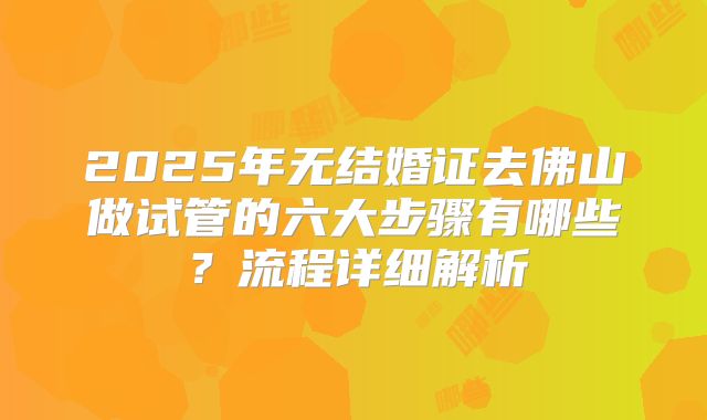 2025年无结婚证去佛山做试管的六大步骤有哪些？流程详细解析