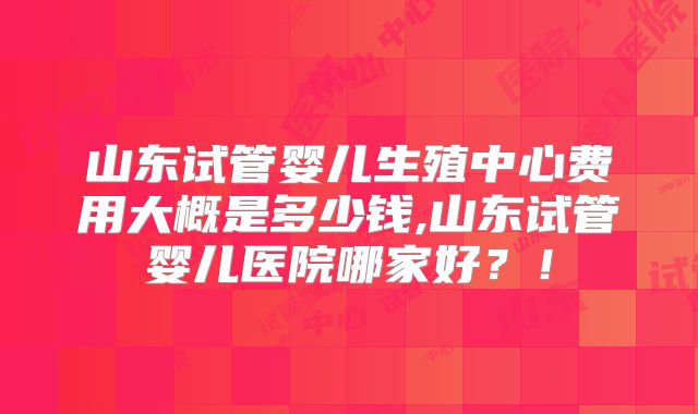 山东试管婴儿生殖中心费用大概是多少钱,山东试管婴儿医院哪家好？！