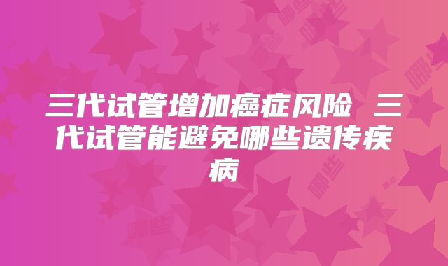 三代试管增加癌症风险 三代试管能避免哪些遗传疾病