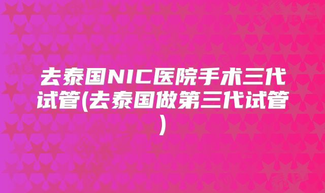 去泰国NIC医院手术三代试管(去泰国做第三代试管)