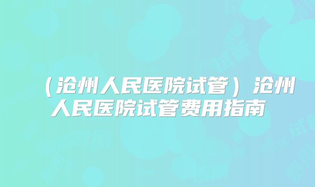 （沧州人民医院试管）沧州人民医院试管费用指南