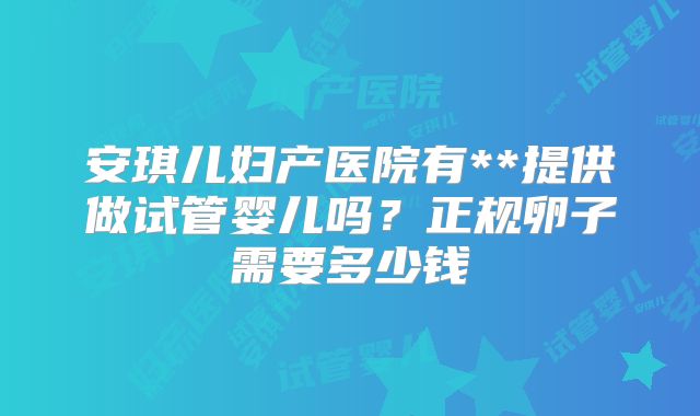 安琪儿妇产医院有**提供做试管婴儿吗？正规卵子需要多少钱