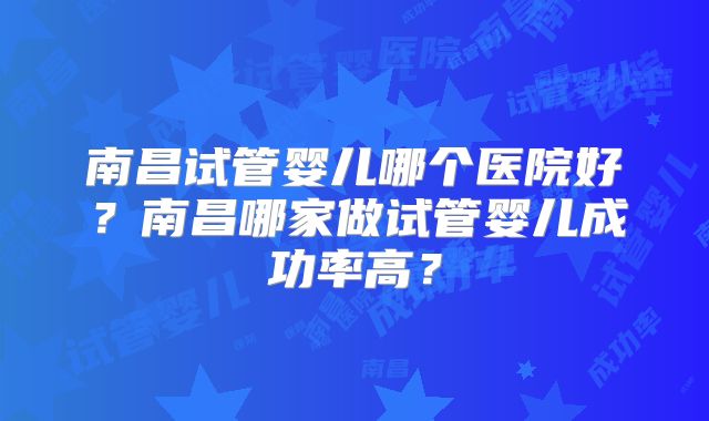 南昌试管婴儿哪个医院好？南昌哪家做试管婴儿成功率高？