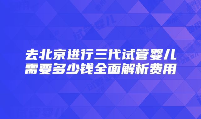 去北京进行三代试管婴儿需要多少钱全面解析费用