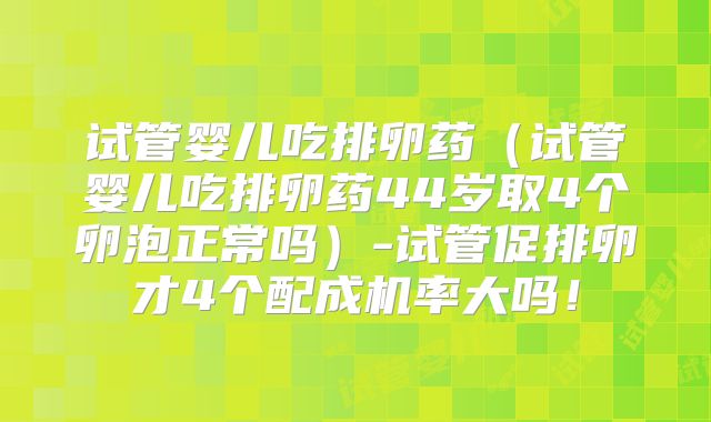 试管婴儿吃排卵药（试管婴儿吃排卵药44岁取4个卵泡正常吗）-试管促排卵才4个配成机率大吗！