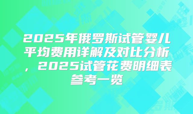 2025年俄罗斯试管婴儿平均费用详解及对比分析,2025试管花费明细表参考一览