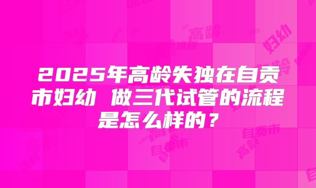 2025年高龄失独在自贡市妇幼 做三代试管的流程是怎么样的？