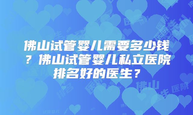 佛山试管婴儿需要多少钱?佛山试管婴儿私立医院排名好的医生?