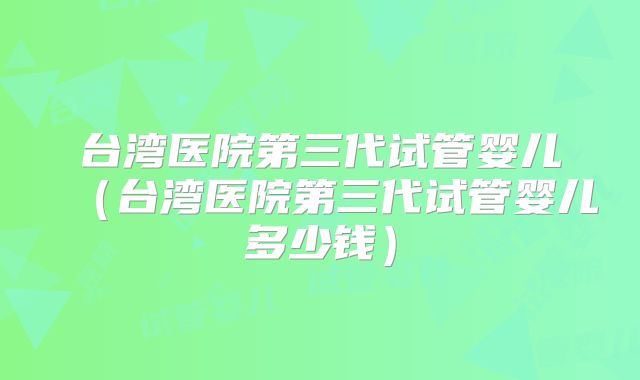 台湾医院第三代试管婴儿（台湾医院第三代试管婴儿多少钱）
