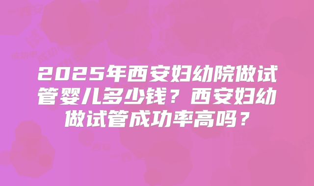 2025年西安妇幼院做试管婴儿多少钱?西安妇幼做试管成功率高吗?