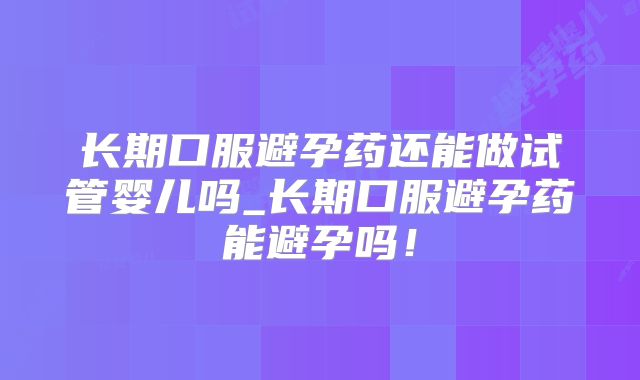 长期口服避孕药还能做试管婴儿吗_长期口服避孕药能避孕吗！