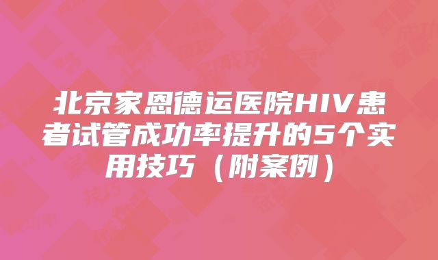 北京家恩德运医院HIV患者试管成功率提升的5个实用技巧（附案例）