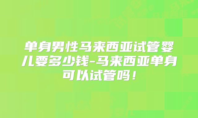 单身男性马来西亚试管婴儿要多少钱-马来西亚单身可以试管吗!