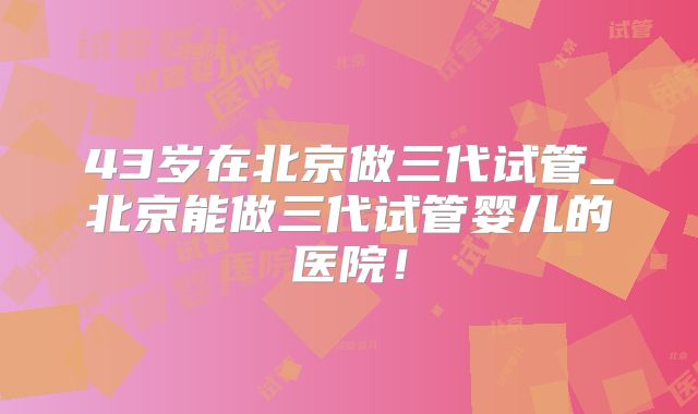 43岁在北京做三代试管_北京能做三代试管婴儿的医院！