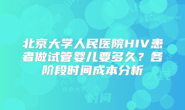 北京大学人民医院HIV患者做试管婴儿要多久?各阶段时间成本分析