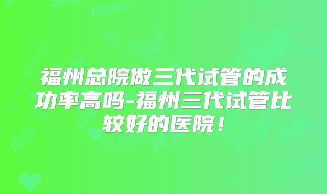 福州总院做三代试管的成功率高吗-福州三代试管比较好的医院!