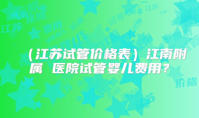 (江苏试管价格表)江南附属 医院试管婴儿费用?