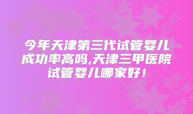 今年天津第三代试管婴儿成功率高吗,天津三甲医院试管婴儿哪家好！