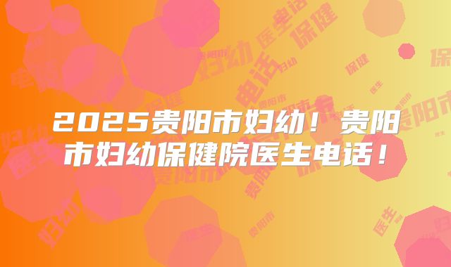 2025贵阳市妇幼！贵阳市妇幼保健院医生电话！