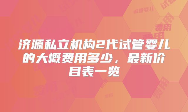 济源私立机构2代试管婴儿的大概费用多少,最新价目表一览