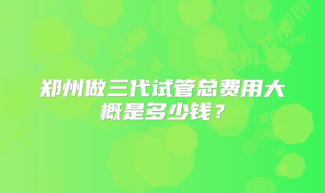 郑州做三代试管总费用大概是多少钱？