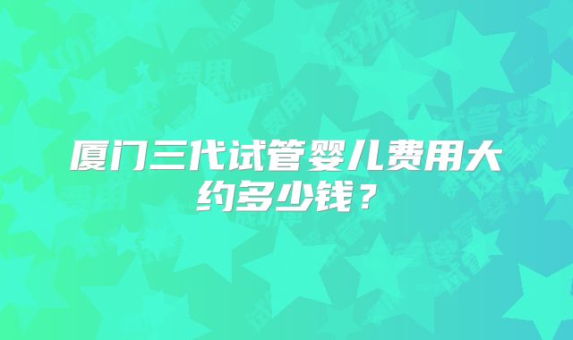 厦门三代试管婴儿费用大约多少钱？