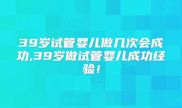39岁试管婴儿做几次会成功,39岁做试管婴儿成功经验！