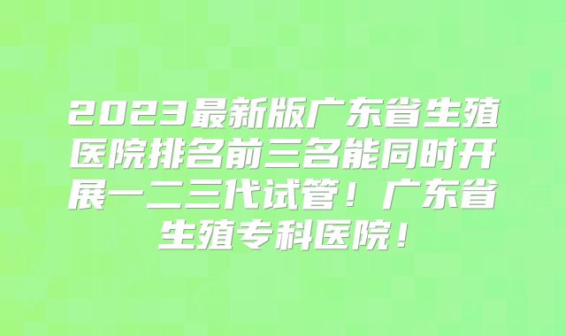 2023最新版广东省生殖医院排名前三名能同时开展一二三代试管！广东省生殖专科医院！