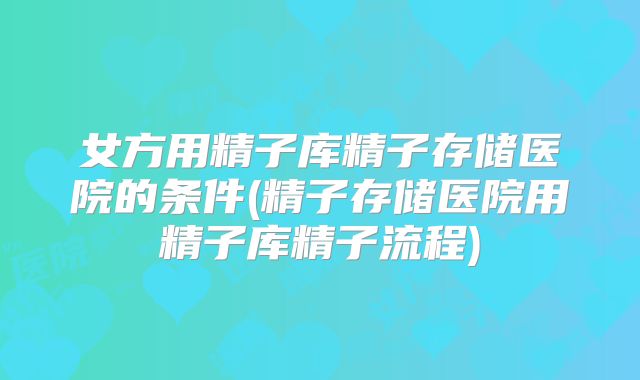 女方用精子库精子存储医院的条件(精子存储医院用精子库精子流程)
