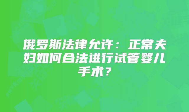 俄罗斯法律允许:正常夫妇如何合法进行试管婴儿手术?
