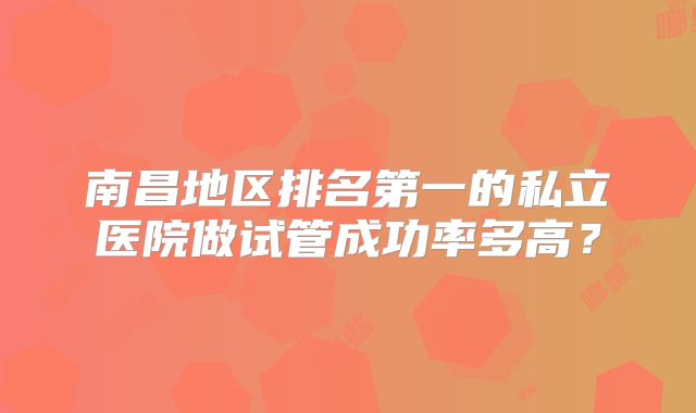 南昌地区排名第一的私立医院做试管成功率多高？