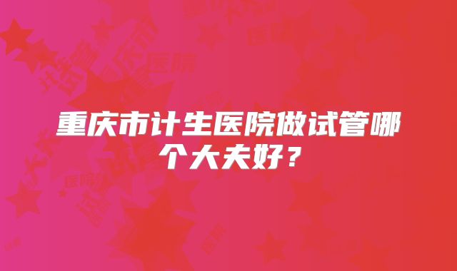 重庆市计生医院做试管哪个大夫好？