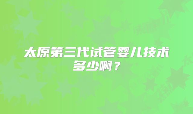 太原第三代试管婴儿技术多少啊?