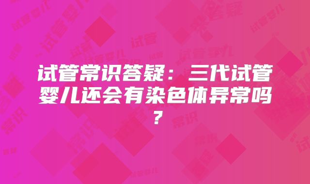 试管常识答疑:三代试管婴儿还会有染色体异常吗?