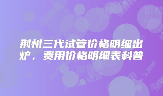荆州三代试管价格明细出炉,费用价格明细表科普