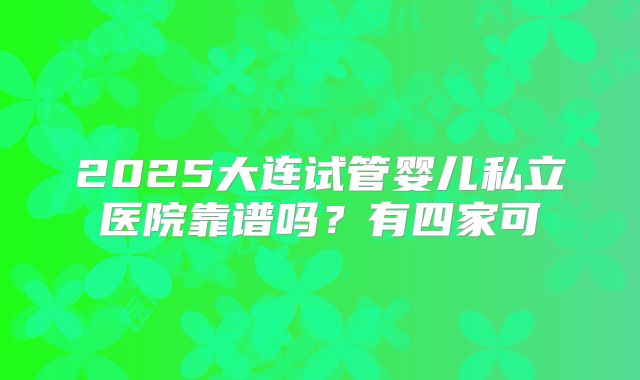 2025大连试管婴儿私立医院靠谱吗?有四家可
